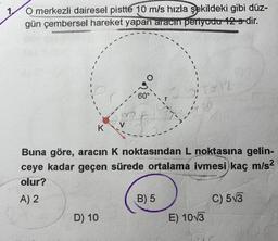 O merkezli dairesel pistte 10 m/s hızla şekildeki gibi düz-
gün çembersel hareket yapan aracın periyodu 12 s-dir.
vo
60°
K
Buna göre, aracın K noktasından L noktasına gelin-
ceye kadar geçen sürede ortalama ivmesi kaç m/s2
olur?
A) 2
B) 5
C) 513
D) 10
E) 1013
