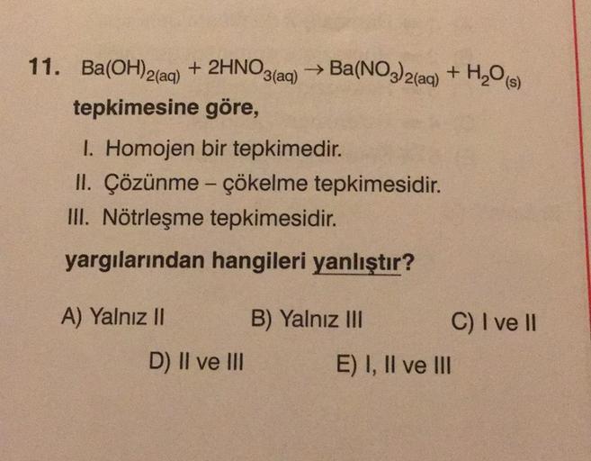 (aq)
11. Ba(OH)2(aq) + 2HNO3
→ Ba(NO3)2(aq) + H2O)
tepkimesine göre,
1. Homojen bir tepkimedir.
II. Çözünme - çökelme tepkimesidir.
III. Nötrleşme tepkimesidir.
yargılarından hangileri yanlıştır?
A) Yalnız II
B) Yalnız III
C) I ve II
D) Il ve III
E) I, II 