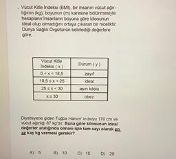 Vücut Kitle Indeksi (BMI), bir insanın vücut ağır-
lığının (kg), boyunun (m) karesine bölünmesiyle
hesaplanır.İnsanların boyuna göre kilosunun
ideal olup olmadığını ortaya çıkaran bir niceliktir.
Dünya Sağlık Örgütünün belirlediği değerlere
göre;
Durum (y)
Vücut Kitle
Indeksi (x)
0<x< 18,5
18,5 sx<25
zayıf
ideal
25 < x < 30
aşırı kilolu
X 30
obez
Diyetisyene giden Tuğba Hanım' in boyu 170 cm ve
vücut ağırlığı 87 kg'dır. Buna göre kilosunun ideal
değerler aralığında olması için tam sayı olarak en
az kaç kg vermesi gerekir?
A) 5
B) 10
C) 15
D) 20