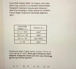 Vücut Kitle Indeksi (BMI), bir insanın vücut ağır-
lığının (kg), boyunun (m) karesine bölünmesiyle
hesaplanır.İnsanların boyuna göre kilosunun
ideal olup olmadığını ortaya çıkaran bir niceliktir.
Dünya Sağlık Örgütünün belirlediği değerlere
göre;
Durum (y)
Vücut Kitle
Indeksi (x)
0<x< 18,5
18,5 sx<25
zayıf
ideal
25 < x < 30
aşırı kilolu
X 30
obez
Diyetisyene giden Tuğba Hanım' in boyu 170 cm ve
vücut ağırlığı 87 kg'dır. Buna göre kilosunun ideal
değerler aralığında olması için tam sayı olarak en
az kaç kg vermesi gerekir?
A) 5
B) 10
C) 15
D) 20
