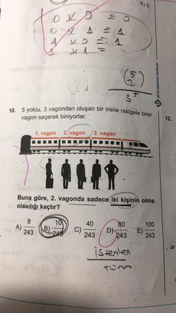 E) 5
ovo
ço
A
V
6)
O BİLİM ANAHTARI YAYINLARI
3
3
10. 5 yolcu, 3 vagondan oluşan bir trene rastgele birer
vagon seçerek biniyorlar.
12.
1. vagon
2. vagon
3. vagon
Buna göre, 2. vagonda sadece iki kişinin olma
olasılığı kaçtır?
8
A)
243
80
10
B)
243
40
C)
243
100
E)
243
243
istenilen
