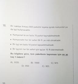 18.
Bir nakliye firması 800 paketlik taşıma işinde kamyonet ya
da işçi kullanacaktır.
Kamyonet ile en fazla 70 paket taşınabilmektedir.
Kamyonetin her bir seferi 90 t ye mâl olmaktadır.
• Bir işçi en fazla 10 paket taşıyabilmektedir.
• Bir işçinin her bir seferi için işçiye 15 tödenmektedir.
Bu bilgilere göre, tüm paketlerin taşınması için en az
kaç t ödenir?
A) 1035
B) 1000
C) 975
D) 950
E) 925
19