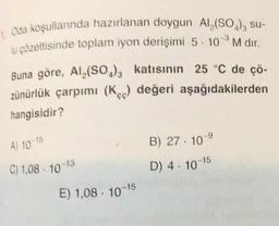 Oda koşullarında hazırlanan doygun Al(SO4)3 su-
u çözeltisinde toplam iyon derişimi 5. 10-M dir.
Buna göre, Al2(SO3)3 katısının 25 °C de çö-
zünürlük çarpımı (Kc) değeri aşağıdakilerden
hangisidir?
B) 27. 10
A) 10-15
C) 1,08 10
D) 4. 10-15
E) 1,08 . 10-15
