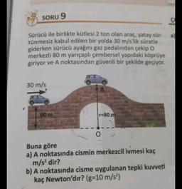 SORU 9
S
a
Sürücü ile birlikte kütlesi 2 ton olan araç, yatay sür-
tünmesiz kabul edilen bir yolda 30 m/s'lik süratle
giderken sürücü ayağını gaz pedalından çekip O
merkezli 80 m yarıçaplı çembersel yapıdaki köprüye
giriyor ve A noktasından güvenli bir şekilde geçiyor.
30 m/s
60 m
r=80 m
0
Buna göre
a) A noktasında cismin merkezcil ivmesi kaç
m/s2 dir?
b) A noktasında cisme uygulanan tepki kuvveti
kaç Newton'dır? (g=10 m/s2)
