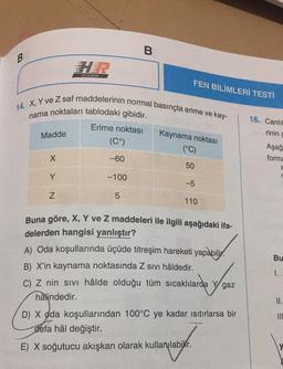 B
B
HIZ VE RENK
FEN BİLİMLERİ TESTİ
14. X, Y ve Z saf maddelerinin normal basınçta erime ve kay-
nama noktaları tablodaki gibidir.
16. Canlıl
rinin d
Madde
Erime noktası
(Cº)
Kaynama noktası
(°C)
Aşağ
forma
X
-60
50
Y
-100
-5
Z
5
110
Bu
Buna göre, X, Y ve Z maddeleri ile ilgili aşağıdaki ifa-
delerden hangisi yanlıştır?
A) Oda koşullarında üçüde titreşim hareketi yapabilir.
B) X'in kaynama noktasında Z sivi hâldedir.
C) Z nin sivi hâlde olduğu tüm sıcaklılarda y gaz
hâlindedir.
D) X oda koşullarından 100°C ye kadar ısıtırlarsa bir
defa hâl değiştir.
1.
II.
III
E) X soğutucu akışkan olarak kullanılabilir.