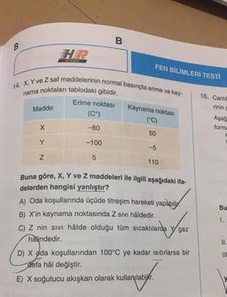 B
B
HIZ VE RENK
FEN BİLİMLERİ TESTİ
14. X, Y ve Z saf maddelerinin normal basınçta erime ve kay-
nama noktaları tablodaki gibidir.
16. Canlıl
rinin d
Madde
Erime noktası
(Cº)
Kaynama noktası
(°C)
Aşağ
forma
X
-60
50
Y
-100
-5
Z
5
110
Bu
Buna göre, X, Y ve Z maddeleri ile ilgili aşağıdaki ifa-
delerden hangisi yanlıştır?
A) Oda koşullarında üçüde titreşim hareketi yapabilir.
B) X'in kaynama noktasında Z sivi hâldedir.
C) Z nin sivi hâlde olduğu tüm sıcaklılarda y gaz
hâlindedir.
D) X oda koşullarından 100°C ye kadar ısıtırlarsa bir
defa hâl değiştir.
1.
II.
III
E) X soğutucu akışkan olarak kullanılabilir.
