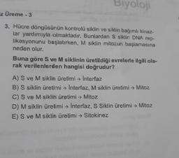Biyoloji
Ez Üreme - 3
3. Hücre döngüsünün kontrolü siklin ve siklin bağımlı kinaz-
lar yardımıyla olmaktadır. Bunlardan S siklin DNA rep-
likasyonunu başlatırken, M siklin mitozun başlamasına
neden olur.
Buna göre S ve M siklinin üretildiği evrelerle ilgili ola-
rak verilenlerden hangisi doğrudur?
A) S ve M siklin üretimi → Interfaz
B) S siklin üretimi → Interfaz, M siklin üretimi → Mitoz
C) S ve M siklin üretimi → Mitoz
D) M siklin üretimi → Interfaz, S Siklin üretimi → Mitoz
E) S ve M siklin üretimi → Sitokinez
