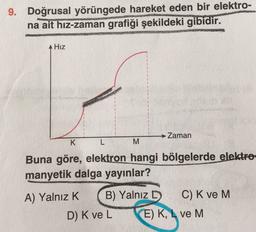9. Doğrusal yörüngede hareket eden bir elektro-
na ait hiz-zaman grafiği şekildeki gibidir.
Hız
→ Zaman
K
L
M
Buna göre, elektron hangi bölgelerde elektro-
manyetik dalga yayınlar?
A) Yalnız K B) Yalnız D
C) K ve M
D) Kve L E) K, L ve M