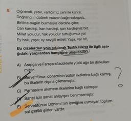 5.
Çiğnendi, yeter, varlığımız cehl ile kahre;
Doğrandı mübârek vatanın bağnı sebepsiz.
Birlikte bugün bulmalıyız derdine çâre;
Can kardeşi, kan kardeşi, şan kardeşiyiz biz.
Millet yoludur, hak yoludur tuttuğumuz yol
Ey hak, yaşa; ey sevgili millet! Yaşa, var ol!,
Bu dizelerden yola çıkılarak Tevfik Fikret ile ilgili aşa-
ğıdaki
yargılardan hangisine ulaşılabilir?
A) Arapça ve Farsça sözcüklerle yüklü ağır bir dil kullan-
mıştır.
2
B Servetifünun döneminin bütün ilkelerine bağlı kalmış,
bu ilkelerin dışına çıkmamıştır.
C) Parnasizm akımının ilkelerine bağlı kalmıştır.
Sanat için sanat anlayışını benimsemiştir.
E) Servetifünun Dönemi'nin içeriğine uymayan toplum-
sal içerikli şiirleri vardır.