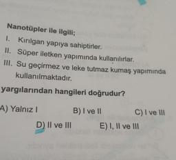 Nanotüpler ile ilgili;
I. Kirilgan yapıya sahiptirler.
II. Süper iletken yapımında kullanılırlar.
III. Su geçirmez ve leke tutmaz kumaş yapımında
kullanılmaktadır.
yargılarından hangileri doğrudur?
A) Yalnız! B) I ve 11
C) I ve III
D) II ve III E) I, II ve 111