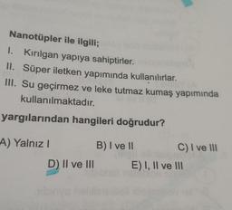 Nanotüpler ile ilgili;
I. Kirilgan yapıya sahiptirler.
II. Süper iletken yapımında kullanılırlar.
III. Su geçirmez ve leke tutmaz kumaş yapımında
kullanılmaktadır.
yargılarından hangileri doğrudur?
A) Yalnız! B) I ve 11
C) I ve III
D) II ve III E) I, II ve 111
