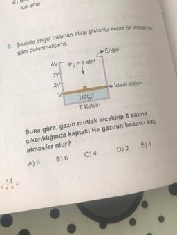 E)
kat artar.
6. Şekilde engel bulunan ideal pistonlu kapta bir miktar He
gazı bulunmaktadır.
Engel
AVT
Po = 1 atm
3V-
2V-
→ İdeal piston
V
He(g)
T Kelvin
Buna göre, gazın mutlak sıcaklığı 8 katina
çıkarıldığında kaptaki He gazının basıncı kaç
atmosfer olur?
E) 1
D) 2
C)4
B) 6
A) 8
14