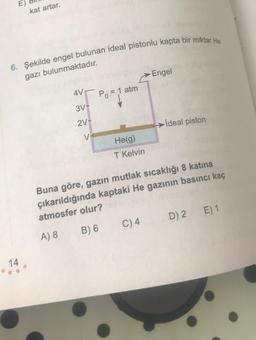 E)
kat artar.
6. Şekilde engel bulunan ideal pistonlu kapta bir miktar He
gazı bulunmaktadır.
Engel
AVT
Po = 1 atm
3V-
2V-
→ İdeal piston
V
He(g)
T Kelvin
Buna göre, gazın mutlak sıcaklığı 8 katina
çıkarıldığında kaptaki He gazının basıncı kaç
atmosfer olur?
E) 1
D) 2
C)4
B) 6
A) 8
14
