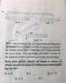 40.
4
0 1 2 3
4 5
6 7 8
9 10 11 12
0 1 2 3 4
5 6 7 8 9 10 1112
21612456789101112
0 1 2 3 4 5 6 7 8 9 10 1112
Şekil - 1
Şekil - 11
AT
0 1 2 3 4 5 6 7 8 9 10 1112
45°
1
0 1 2 3 4 5 6 7 8 9 10 1112
1
B
Şekil - III
Şekil - l'de uzunlukları eşit 12 cm uzunluğunda kalınlıkları
ise üstteki 4 cm ve alttaki 2 cm olan iki cetvel bulunmakta-
dır. Üstteki cetvel Şekil - Il'deki gibi 4 cm sola kaydırıldık-
tan sonra Şekil - Hli'te görüldüğü gibi alttaki cetvelle 45°
açı yapacak şekilde kaydırma yapmadan döndürülüyor.
Buna göre, üstteki cetvelin üst köşesi A noktası ile
alttaki cetvelin alt köşesi B noktası arasındaki uzaklık
kaç cm dir?
A) 4/2
B) 6
C) 2/10
D) 4,3
E) 7
