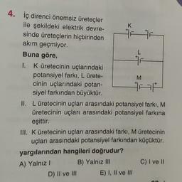 4. İç direnci önemsiz üreteçler
ile şekildeki elektrik devre-
K
sinde üreteçlerin hiçbirinden
HF
akım geçmiyor.
Buna göre,
1. K üretecinin uçlarındaki
potansiyel farkı, L ürete-
M
cinin uçlarındaki potan-
A
siyel farkından büyüktür.
II. Lüretecinin uçları arasındaki potansiyel farkı, M
üretecinin uçları arasındaki potansiyel farkına
eşittir.
III. K üretecinin uçları arasındaki farkı, M üretecinin
uçları arasındaki potansiyel farkından küçüktür.
yargılarından hangileri doğrudur?
C) I ve II
A) Yalnız!
B) Yalnız III
D) Il ve III E) I, II ve III