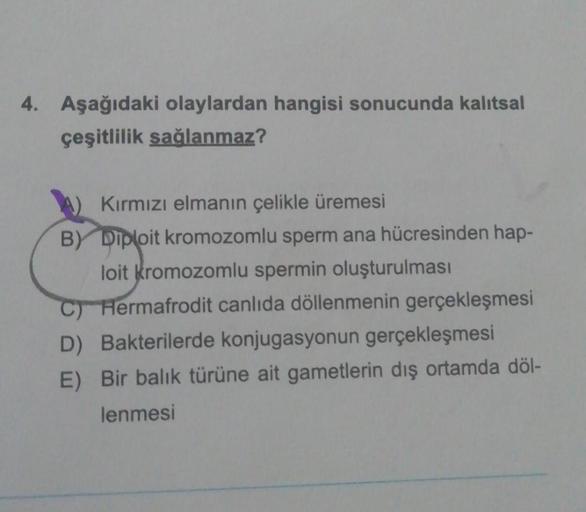 4. Aşağıdaki olaylardan hangisi sonucunda kalıtsal
çeşitlilik sağlanmaz?
Kırmızı elmanın çelikle üremesi
By
Diploit kromozomlu sperm ana hücresinden hap-
loit kromozomlu spermin oluşturulması
C) Hermafrodit canlıda döllenmenin gerçekleşmesi
D) Bakterilerde