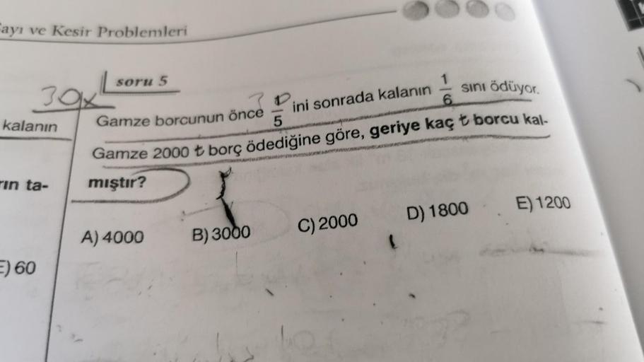 Fayı ve Kesir Problemleri
39.
kalanın
1
Gamze borcunun önce
ini sonrada kalanın
6
5
soru 5
sini ödüyor.
Gamze 2000 t borç ödediğine göre, geriye kaç t borcu kal-
mıştır?
E) 1200
A) 4000
rin ta-
D) 1800
B) 3000
C) 2000
F) 60
