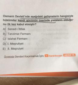 Osmanlı Devleti'nde aşağıdaki gelişmelerin hangisiyle
hükümdar kendi gücünün üzerinde yasaların olduğu-
nu ilk kez kabul etmiştir?
A) Sened-i İttifak
B) Tanzimat Fermanı
C) Islahat Fermanı
D) I. Meşrutiyet
E) II. Meşruiyet
Ücretsiz Dersleri Kaçırmamak için:/benimhocam ABONE OL