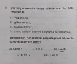 8. Çevresiyle ozmotik denge hâlinde olan bir bitki
hücresinde;
I. yağ sentezi,
II. glikoz sentezi,
III. nişasta hidrolizi,
IV. amino asitlerin oksijenli solunumla parçalanması
olaylarından hangilerinin gerçekleşmesi hücrenin
ozmotik basıncını artırır?
A) Yalnız
B) I ve II
C) II ve III
D) III ve IV
E) I, II ve III