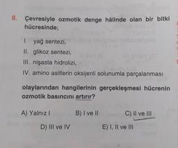 8. Çevresiyle ozmotik denge hâlinde olan bir bitki
hücresinde;
I. yağ sentezi,
II. glikoz sentezi,
III. nişasta hidrolizi,
IV. amino asitlerin oksijenli solunumla parçalanması
olaylarından hangilerinin gerçekleşmesi hücrenin
ozmotik basıncını artırır?
A) Yalnız
B) I ve II
C) II ve III
D) III ve IV
E) I, II ve III
