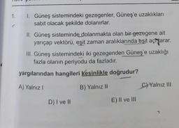 1.
I. Güneş sistemindeki gezegenler, Güneş'e uzaklıkları
sabit olacak şekilde dolanırlar.
II. Güneş sisteminde dolanmakta olan bir gezegene ait
yarıçap vektörü, eşit zaman aralıklarında eşit achtarar.
III. Güneş sistemindeki iki gezegenden Güneş'e uzaklığı
fazla olanın periyodu da fazladır.
yargılarından hangileri kesinlikle doğrudur?
A) Yalnız!
B) Yalnız 11
C) Yalnız III
D) I ve II
E) II ve III
