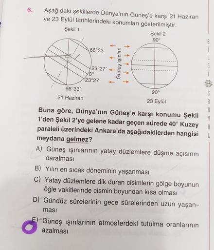 6.
Aşağıdaki şekillerde Dünya'nın Güneş'e karşı 21 Haziran
ve 23 Eylül tarihlerindeki konumları gösterilmiştir.
Şekil 1
Şekil 2
90°
8
1
66°33
Güneş ışınları
1
23°27
0°
23°27'
G
↑ ↑ ↑ ↑
66°33'
90°
S
21 Haziran
23 Eylül
S
A
A
M
A
L
Buna göre, Dünya'nın Güneş