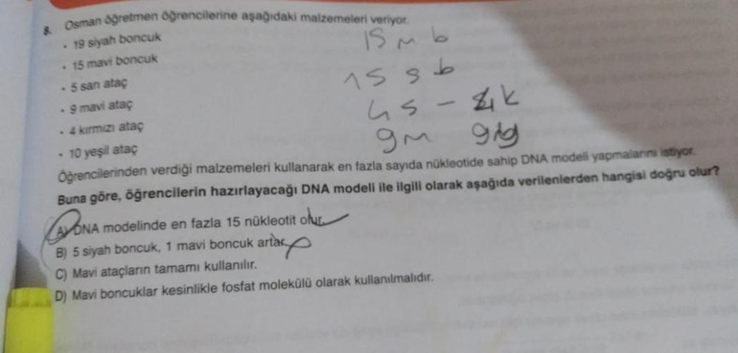 Osman Oğretmen öğrencilerine aşağıdaki malzemeleri veriyor.
8
• 19 siyah boncuk
• 15 mavi boncuk
is n b
. 5 san atac
. 9 mavi atac
15 sb
. 4 kırmızı atac
us 4k
10 yeşil atac
Öğrencilerinden verdiği malzemeleri kullanarak en fazla sayıda nükleotide sahip DN