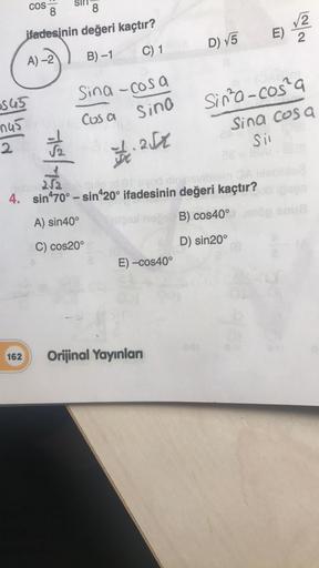 COS
8
Layla
ifadesinin değeri kaçtır?
E)
2
D) V5
C) 1
B) -1
A) -2
Sina -cosa
0545
Sino
Cosa
Sinta-cos²a
Sina cosa
sil
nas
2
tislave
T.: 252
252
que odio
4. sin470° – sin420° ifadesinin değeri kaçtır?
A) sin 40°
B) cos40°
C) cos 20°
D) sin 20°
E) -cos40°
16