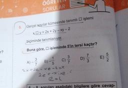ÖGRE
SORULAR
5.
Gerçel sayılar kümesinde tanımlı işlemi
xy = 2x + 2y - xy - 2
biçiminde tanımlanıyor.
r?
Buna göre, işleminde 5'in tersi kaçtır?
E)
2
9
3
1
3
A)
B)
C)
7
5
2x+2e-xe-2=X
2
2e'--*ixe
6.8 soruları asağıdaki bilgilere göre cevap-