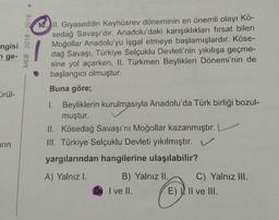 >
MEB 2018 - 2019
ngisi
nge-
12. II. Gıyaseddin Keyhüsrev döneminin en önemli olayı Kö-
sedağ Savaşı'dır. Anadolu'daki karışıklıkları fırsat bilen
Moğollar Anadolu'yu işgal etmeye başlamışlardır. Köse-
dağ Savaşı, Türkiye Selçuklu Devleti'nin yıkılışa geçme-
sine yol açarken, II. Türkmen Beylikleri Dönemi'nin de
başlangıcı olmuştur.
Buna göre;
ürül-
1. Beyliklerin kurulmasıyla Anadolu'da Türk birliği bozul-
muştur.
II. Kösedağ Savaşı'nı Moğollar kazanmıştır. L
III. Türkiye Selçuklu Devleti yıkılmıştır. V
yargılarından hangilerine ulaşılabilir?
arın
A) Yalnızl.
B) Yalnız II. C) Yalnız III.
I ve II. E), Il ve III.