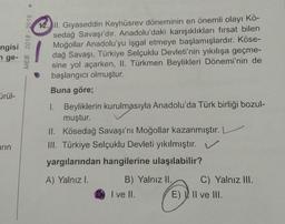 >
MEB 2018 - 2019
ngisi
nge-
12. II. Gıyaseddin Keyhüsrev döneminin en önemli olayı Kö-
sedağ Savaşı'dır. Anadolu'daki karışıklıkları fırsat bilen
Moğollar Anadolu'yu işgal etmeye başlamışlardır. Köse-
dağ Savaşı, Türkiye Selçuklu Devleti'nin yıkılışa geçme-
sine yol açarken, II. Türkmen Beylikleri Dönemi'nin de
başlangıcı olmuştur.
Buna göre;
ürül-
1. Beyliklerin kurulmasıyla Anadolu'da Türk birliği bozul-
muştur.
II. Kösedağ Savaşı'nı Moğollar kazanmıştır. L
III. Türkiye Selçuklu Devleti yıkılmıştır. V
yargılarından hangilerine ulaşılabilir?
arın
A) Yalnızl.
B) Yalnız II. C) Yalnız III.
I ve II. E), Il ve III.
