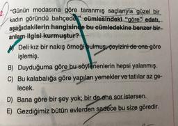2. “Günün modasına göre taranmış
saçlarıyla güzel bir
kadın göründü bahçede” cümlesindeki “göre” edatı,
aşağıdakilerin hangisinde bu cümledekine benzer bir
anlam ilgisi kurmuştur?
Deli kız bir nakış örneği bulmuş çeyizini de ona göre
işlemiş.
B) Duyduğuma göre bu söylenenlerin hepsi yalanmış.
C) Bu kalabalığa göre yapılan yemekler ve tatlılar az ge-
lecek.
D) Bana göre bir şey yok; bir de ona sor istersen.
E) Gezdiğimiz bütün evlerden sadece bu size göredir.