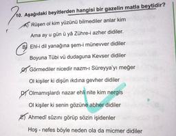 10. Aşağıdaki beyitlerden hangisi bir gazelin matla beytidir?
AT Rüşen ol kim yüzünü bilmediler anlar kim
Ama ay u gün ü yâ Zühre-i azher didiler.
☺
B) Ehl-i dil yanağına şem-i münevver didiler
Boyuna Tübi vü dudaguna Kevser didiler
& Görmediler nicedir nazm-i Süreyya’yı meğer
Ol kişiler ki dişün ikdina gevher didiler
Olmamışlardı nazar ehli nite kim nergis
Ol kişiler ki senin gözüne abher didiler
B) Ahmedî sûzını görüp sözin işidenler
Hoş - nefes böyle neden ola da micmer didiler