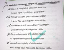 10. Aşağıdaki beyitlerden hangisi bir gazelin matla beytidir?
AT Rüşen ol kim yüzünü bilmediler anlar kim
Ama ay u gün ü yâ Zühre-i azher didiler.
☺
B) Ehl-i dil yanağına şem-i münevver didiler
Boyuna Tübi vü dudaguna Kevser didiler
& Görmediler nicedir nazm-i Süreyya’yı meğer
Ol kişiler ki dişün ikdina gevher didiler
Olmamışlardı nazar ehli nite kim nergis
Ol kişiler ki senin gözüne abher didiler
B) Ahmedî sûzını görüp sözin işidenler
Hoş - nefes böyle neden ola da micmer didiler
