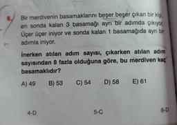 6.
Bir merdivenin basamaklarını beşer beşer çıkan bir kişi
,
en sonda kalan 3 basamağı ayrı bir adımda çıkıyor.
Üçer üçer iniyor ve sonda kalan 1 basamağıda ayrı bir
adımla iniyor.
İnerken atılan adım sayısı, çıkarken atılan adım
sayısından 8 fazla olduğuna göre, bu merdiven kaç
basamaklıdır?
A) 49
B) 53
C) 54
D) 58
E) 61
6-D
4-D
5-C