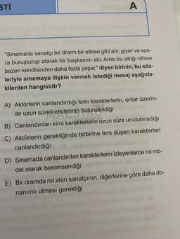 STI
A
"Sinemada sanatçı bir dramı bir elbise gibi alır, giyer ve son-
ra buruşturup atarak bir başkasını alır. Ama bu attığı elbise
bazen kendisinden daha fazla yaşar." diyen birinin, bu söz-
leriyle sinemaya ilişkin vermek istediği mesaj aşağıda-
kilerden hangisidir?
A) Aktörlerin canlandırdığı kimi karakterlerin, onlar üzerin-
de uzun süreli etkilerinin bulunabildiği
B) Canlandırılan kimi karakterlerin uzun süre unutulmadığı
C) Aktörlerin gerektiğinde birbirine ters düşen karakterleri
canlandırdığı
D) Sinemada canlandırılan karakterlerin izleyenlerce rol mo-
del olarak benimsendiği
E) Bir dramda rol alan sanatçının, diğerlerine göre daha do-
nanımlı olması gerektiği
