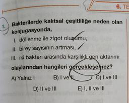 6. TE
Bakterilerde kalıtsal çeşitliliğe neden olan
1.
konjugasyonda,
1. döllenme ile zigot oluşumu,
II. birey sayısının artması,
III. iki bakteri arasında karşılıklı gen aktarımı
olaylarından hangileri gerçekleşemez?
A) Yalnız
B) I veve
C) I ve III
D) II ve III
E) I, II ve III