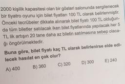 2000 kişilik kapasitesi olan bir gösteri salonunda sergilenecek
bir tiyatro oyunu için bilet fiyatları 100 TL olarak belirlenmiştir.
Önceki tecrübeler dikkate alınarak bilet fiyatı 100 TL olduğun-
da tüm biletler satılacak iken bilet fiyatlarında yapılacak her 5
TL lik artışın 20 tane daha az biletin satılmasına sebep olaca-
ğı öngörülmektedir.
Buna göre, bilet fiyatı kaç TL olarak belirlenirse elde edi-
lecek hasılat en çok olur?
D) 300 E) 240
B) 360
C) 320
A) 400