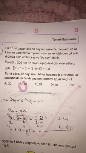 B.
B
Temel Matematik
En az iki basamaklı bir sayının rakamları toplamı ile ra-
kamları çarpımının toplamı sayının kendisinden çıkarıl-
dığında elde edilen sayıya “öz sayı” denir.
Örneğin, 206 nin öz sayısı aşağıdaki gibi elde ediliyor.
206 - [(2 + 0 + 6) +