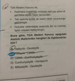 Türk Medeni Kanunu ile;
Kadınlara boşanma, mirastan eşit pay alma ve
şahitlikte eşitlik hakkı tanınmıştır.
Tek kadınla evlilik ve resmî nikah zorunluluğu
getirilmiştir.
Hukukta vatandaşlar arasında din ve mezhep
farklı ortadan kaldırılmıştır.
Buna göre, Türk Medeni Kanunu aşağıdaki
Atatürk ilkelerinden hangileri ile ilişkilendirile-
bilir?
Halkçılık - Devletçilik
B) Halkçılık-taiklik
e Taiklik Cumhuriyetçilik
D) Cumhuriyetçilik - İnkılapçılık
E) Milliyetçilik - Devletçilik
geciniz.
