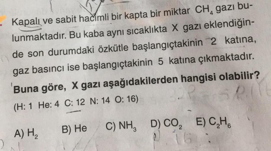 Kapalı ve sabit hacimli bir kapta bir miktar CH, gazı bu-
lunmaktadır. Bu kaba aynı sıcaklıkta X gazı eklendiğin-
de son durumdaki özkütle başlangıçtakinin 2 katına,
gaz basıncı ise başlangıçtakinin 5 katına çıkmaktadır.
Buna göre, X gazı aşağıdakilerden h