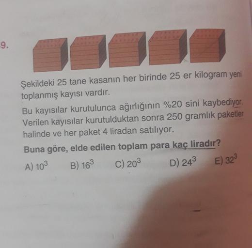 9
.
Şekildeki 25 tane kasanın her birinde 25 er kilogram yeni
toplanmış kayısı vardır.
Bu kayısılar kurutulunca ağırlığının %20 sini kaybediyor.
Verilen kayısılar kurutulduktan sonra 250 gramlık paketler
halinde ve her paket 4 liradan satılıyor.
Buna göre,