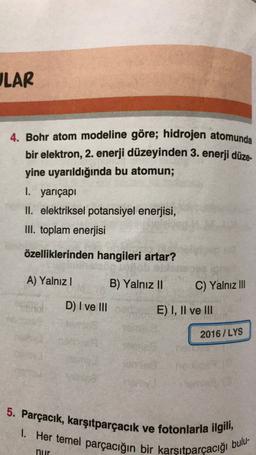 LAR
4. Bohr atom modeline göre; hidrojen atomunda
bir elektron, 2. enerji düzeyinden 3. enerji düze-
yine uyarıldığında bu atomun;
I. yarıçapı
II. elektriksel potansiyel enerjisi,
III. toplam enerjisi
özelliklerinden hangileri artar?
A) Yalnız 1
B) Yalnız II
C) Yalnız III
D) I ve III
E) I, II ve III
2016/LYS
5. Parçacık, karşıtparçacık ve fotonlarla ilgili,
I. Her temel parçacığın bir karşıtparçacığı bulu-
nur