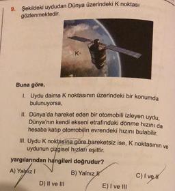 9. Şekildeki uydudan Dünya üzerindeki k noktası
gözlenmektedir.
K
Buna göre,
1. Uydu daima k noktasının üzerindeki bir konumda
bulunuyorsa,
II. Dünya'da hareket eden bir otomobili izleyen uydu,
Dünya'nın kendi ekseni etrafındaki dönme hızını da
hesaba katıp otomobilin evrendeki hızını bulabilir.
III. Uydu k noktasına göre hareketsiz ise, K noktasının ve
uydunun çizgisel hızları eşittir.
yargılarından hangileri doğrudur?
A) Yaldız!
1121
B) Yalnız kt
C) I vel
D) II ve III
E) I ve III
c
