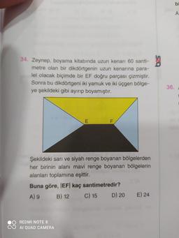 bi
A
34. Zeynep, boyama kitabında uzun kenarı 60 santi-
metre olan bir dikdörtgenin uzun kenarına para-
lel olacak biçimde bir EF doğru parçası çizmiştir.
Sonra bu dikdörtgeni iki yamuk ve iki üçgen bölge-
ye şekildeki gibi ayırıp boyamıştır.
36.
E
Şekildeki sarı ve siyah renge boyanan bölgelerden
her birinin alanı mavi renge boyanan bölgelerin
alanları toplamına eşittir.
Buna göre, IEF| kaç santimetredir?
A) 9 B) 12 C) 15 D) 20
E) 24
REDMI NOTE 8
AI QUAD CAMERA
