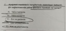 2 Aşağıdaki maddelerin hangilerinde elektriksel iletkenli-
ğin sağlanmasında yalnız iyonların hareketi rol oynar?
A) Yalnız katılarda
B). Yalnız sıvılarda
C) Sivi ve gazlarda
Gaz ve plazmalarda
Ekatı ve plazmalarda
