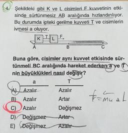 Şekildeki gibi K ve L cisimleri E kuvvetinin etki-
sinde sürtünmesiz AB aralığında hızlandırılıyor.
Bu durumda ipteki gerilme kuvveti T ve cisimlerin
ivmesi a oluyor.
KL
A
B
C
Buna göre, cisimler aynı kuvvet etkisinde sür-
tünmeli BC aralığında hareket ederken a ve
nin büyüklükleri nasıl değişir?
T
a
Azalır
tannual
Artar
Ah Azalır
B) Azalır
C) Azalır
D) Değismez
E) Değişmez
C)
Değişmez
Artan
Azalır