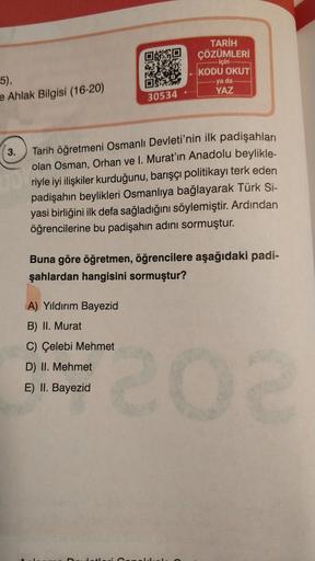 TARİH
ÇÖZÜMLERİ
- için
- KODU OKUT
-ya da
YAZ
5)
e Ahlak Bilgisi (16-20)
30534 -
3.
Tarih öğretmeni Osmanlı Devleti'nin ilk padişahları
olan Osman, Orhan ve I. Murat'ın Anadolu beylikle-
riyle iyi ilişkiler kurduğunu, barışçı politikayı terk eden
padişahın