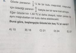 Gözde parasının
1
'ü ile bir kutu meşrubat, meşrubat
3
5
için ödediği paranın katıyla ise bir tane tost almıştır.
4
Eğer Gözde'nin 1,50 TL'si daha olsaydı, kalan parası ile
aynı meşrubattan bir kutu daha alabilecekti.
Buna göre, başlangıçta Gözde'nin kaç TL'si vardı?
A) 15
B) 18
C) 21
D) 24
E) 27
