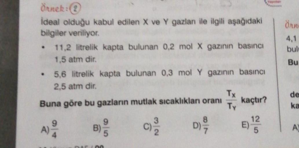 örn
4,1
bul
Bu
Örnek:
ideal olduğu kabul edilen X ve Y gazlan ile ilgili aşağıdaki
bilgiler veriliyor
11,2 litrelik kapta bulunan 0,2 mol X gazının basıncı
1,5 atm dir.
5,6 litrelik kapta bulunan 0,3 mol Y gazının basıncı
2,5 atm dir.
Tx
Buna göre bu gazla